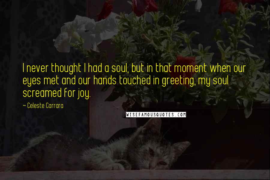 Celeste Carrara Quotes: I never thought I had a soul, but in that moment when our eyes met and our hands touched in greeting, my soul screamed for joy.