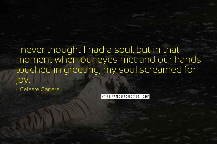 Celeste Carrara Quotes: I never thought I had a soul, but in that moment when our eyes met and our hands touched in greeting, my soul screamed for joy.