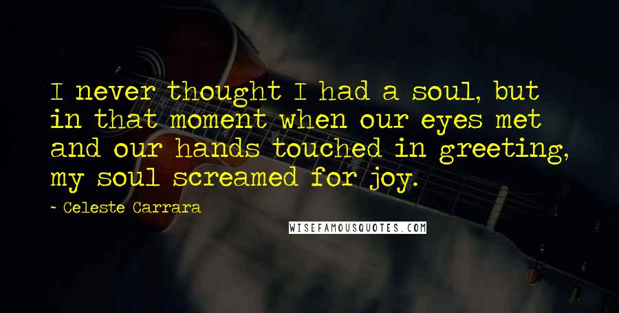 Celeste Carrara Quotes: I never thought I had a soul, but in that moment when our eyes met and our hands touched in greeting, my soul screamed for joy.