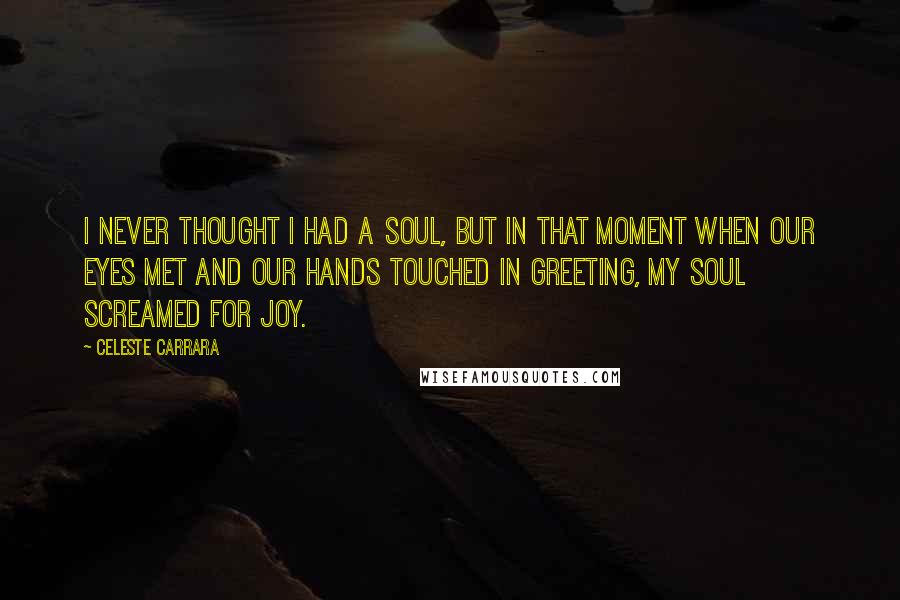 Celeste Carrara Quotes: I never thought I had a soul, but in that moment when our eyes met and our hands touched in greeting, my soul screamed for joy.