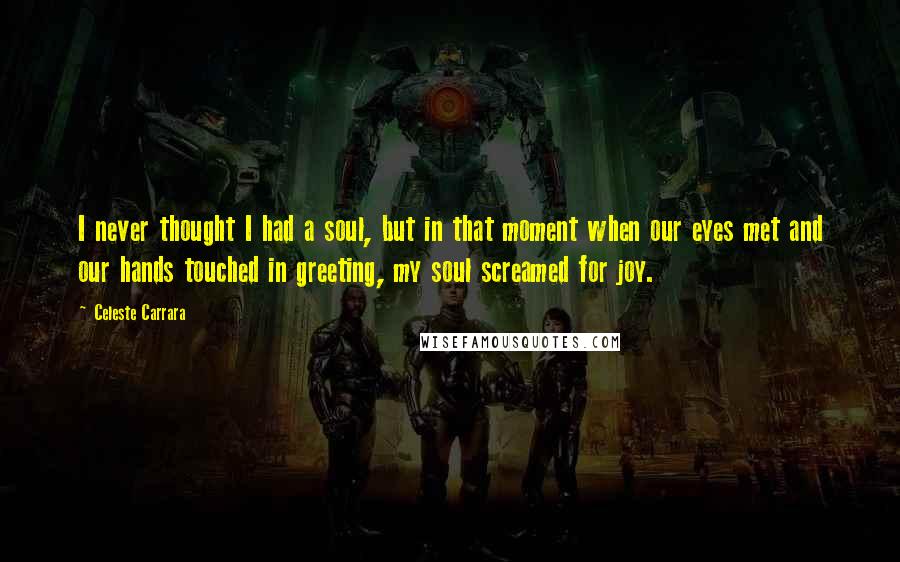 Celeste Carrara Quotes: I never thought I had a soul, but in that moment when our eyes met and our hands touched in greeting, my soul screamed for joy.