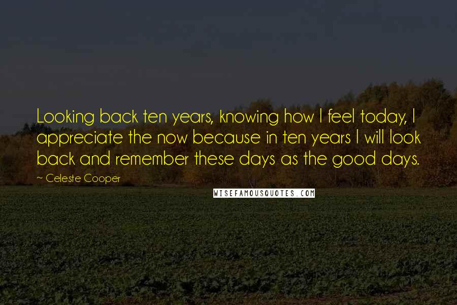 Celeste Cooper Quotes: Looking back ten years, knowing how I feel today, I appreciate the now because in ten years I will look back and remember these days as the good days.