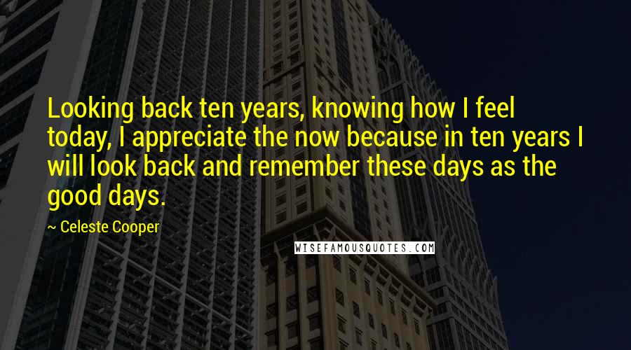 Celeste Cooper Quotes: Looking back ten years, knowing how I feel today, I appreciate the now because in ten years I will look back and remember these days as the good days.