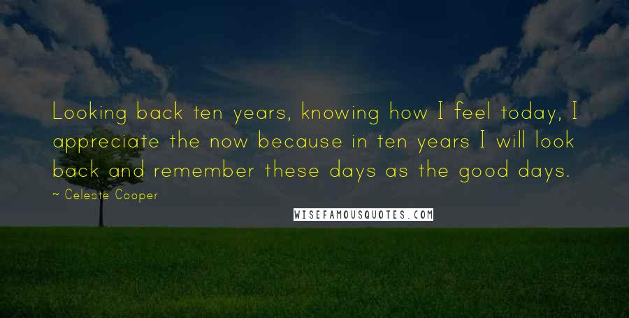 Celeste Cooper Quotes: Looking back ten years, knowing how I feel today, I appreciate the now because in ten years I will look back and remember these days as the good days.