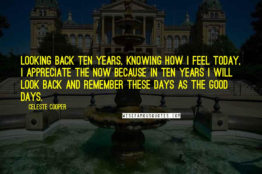 Celeste Cooper Quotes: Looking back ten years, knowing how I feel today, I appreciate the now because in ten years I will look back and remember these days as the good days.