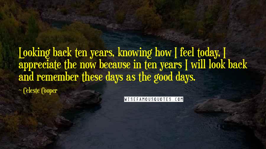 Celeste Cooper Quotes: Looking back ten years, knowing how I feel today, I appreciate the now because in ten years I will look back and remember these days as the good days.