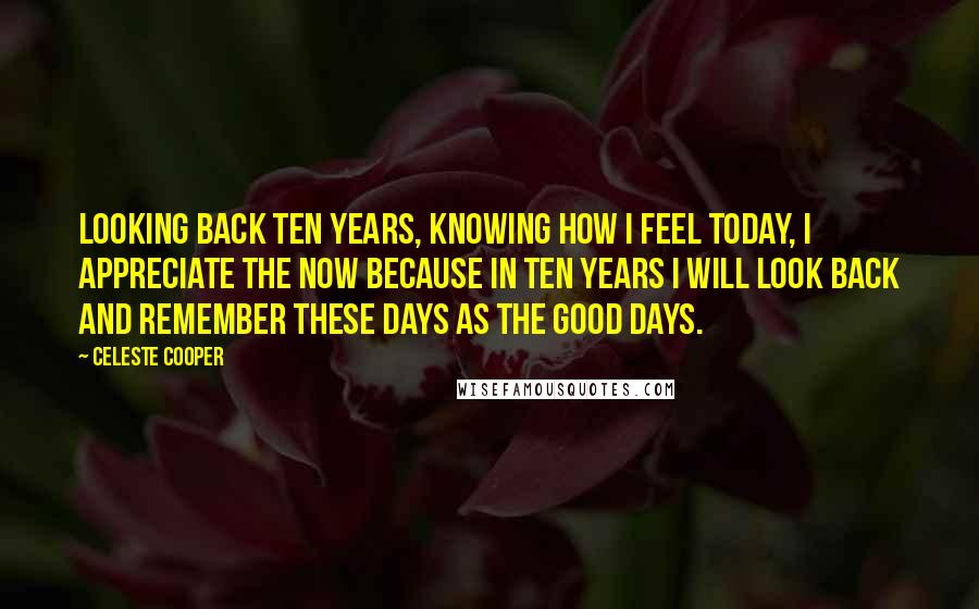 Celeste Cooper Quotes: Looking back ten years, knowing how I feel today, I appreciate the now because in ten years I will look back and remember these days as the good days.