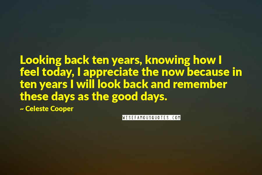 Celeste Cooper Quotes: Looking back ten years, knowing how I feel today, I appreciate the now because in ten years I will look back and remember these days as the good days.