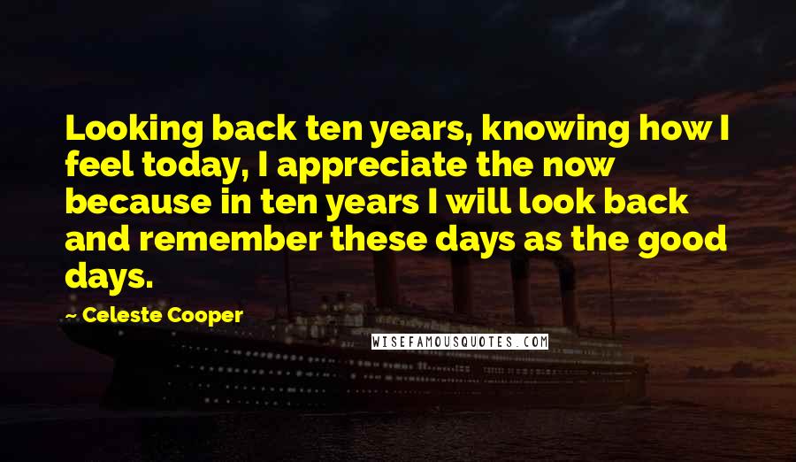 Celeste Cooper Quotes: Looking back ten years, knowing how I feel today, I appreciate the now because in ten years I will look back and remember these days as the good days.