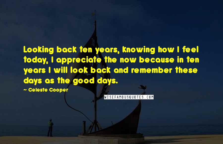 Celeste Cooper Quotes: Looking back ten years, knowing how I feel today, I appreciate the now because in ten years I will look back and remember these days as the good days.