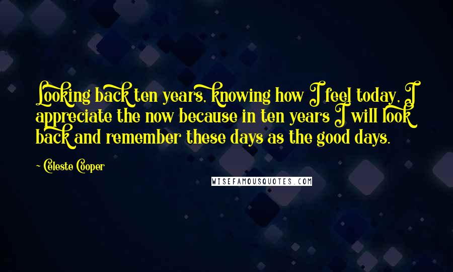 Celeste Cooper Quotes: Looking back ten years, knowing how I feel today, I appreciate the now because in ten years I will look back and remember these days as the good days.