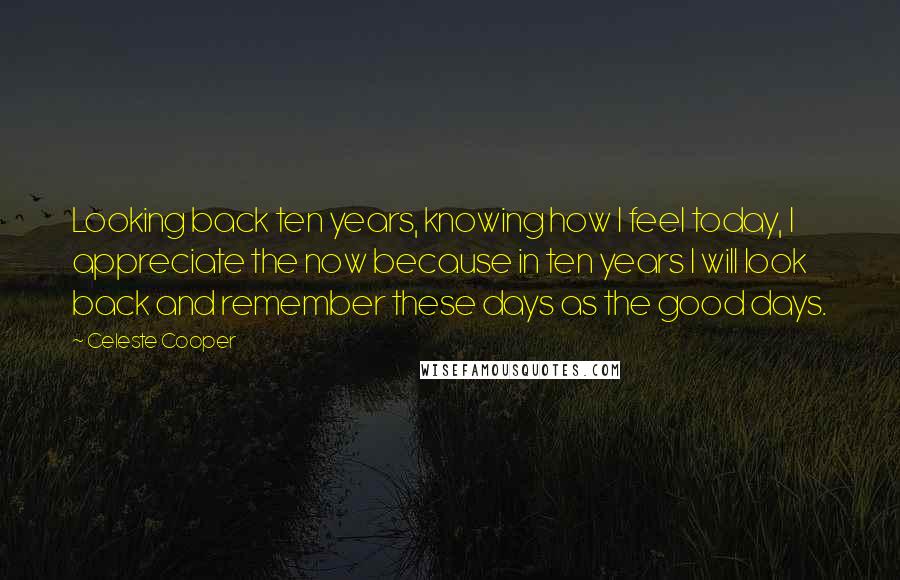 Celeste Cooper Quotes: Looking back ten years, knowing how I feel today, I appreciate the now because in ten years I will look back and remember these days as the good days.