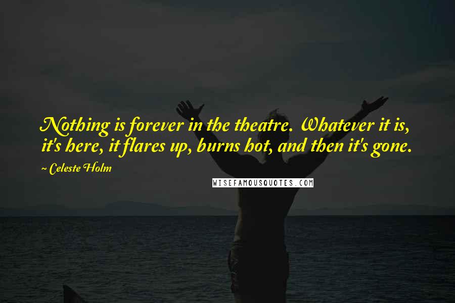 Celeste Holm Quotes: Nothing is forever in the theatre. Whatever it is, it's here, it flares up, burns hot, and then it's gone.
