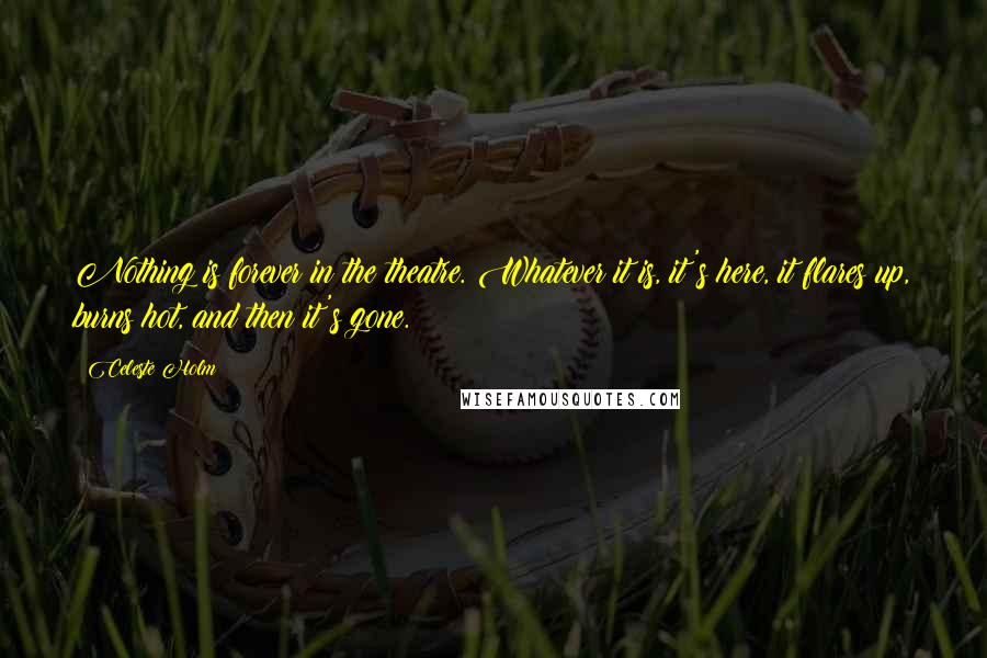 Celeste Holm Quotes: Nothing is forever in the theatre. Whatever it is, it's here, it flares up, burns hot, and then it's gone.