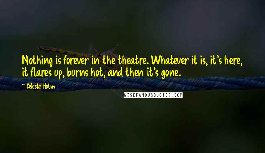 Celeste Holm Quotes: Nothing is forever in the theatre. Whatever it is, it's here, it flares up, burns hot, and then it's gone.