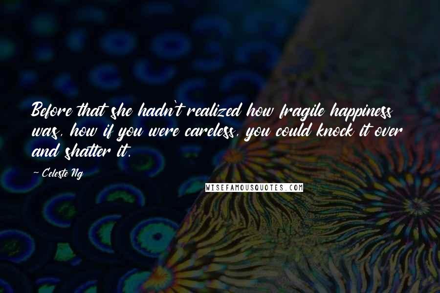 Celeste Ng Quotes: Before that she hadn't realized how fragile happiness was, how if you were careless, you could knock it over and shatter it.