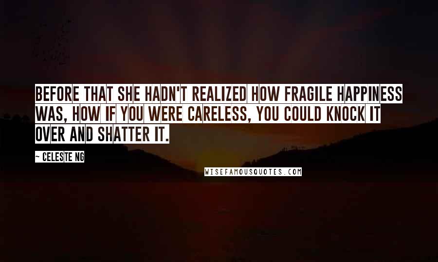 Celeste Ng Quotes: Before that she hadn't realized how fragile happiness was, how if you were careless, you could knock it over and shatter it.