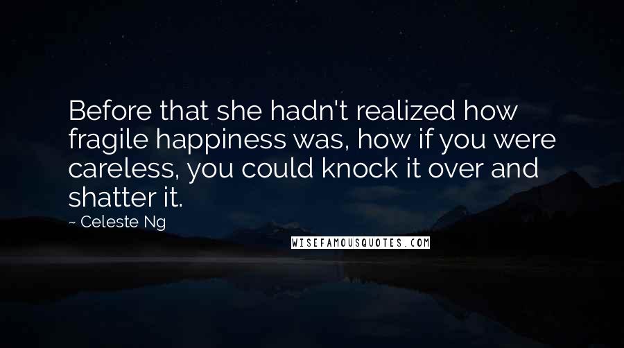 Celeste Ng Quotes: Before that she hadn't realized how fragile happiness was, how if you were careless, you could knock it over and shatter it.