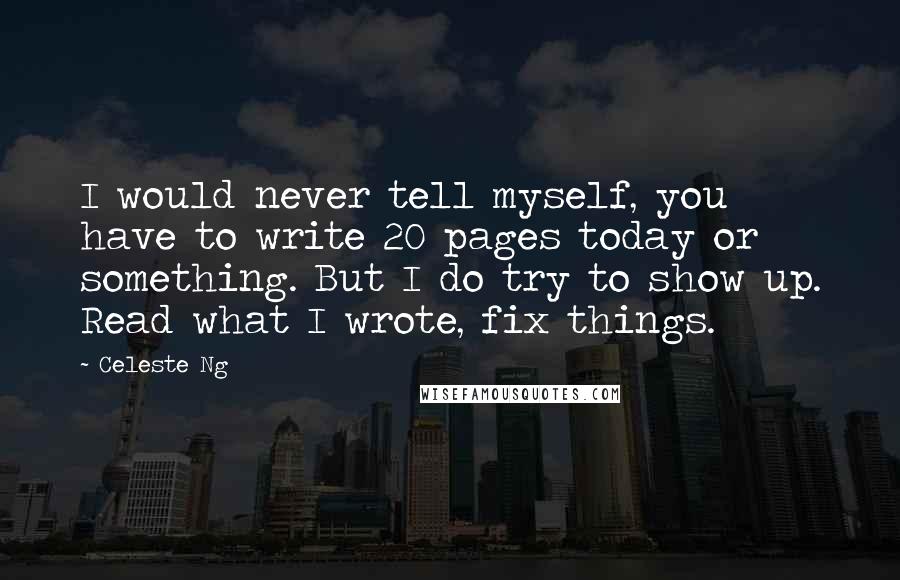 Celeste Ng Quotes: I would never tell myself, you have to write 20 pages today or something. But I do try to show up. Read what I wrote, fix things.