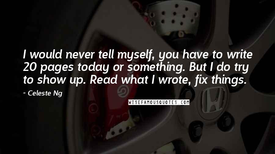 Celeste Ng Quotes: I would never tell myself, you have to write 20 pages today or something. But I do try to show up. Read what I wrote, fix things.