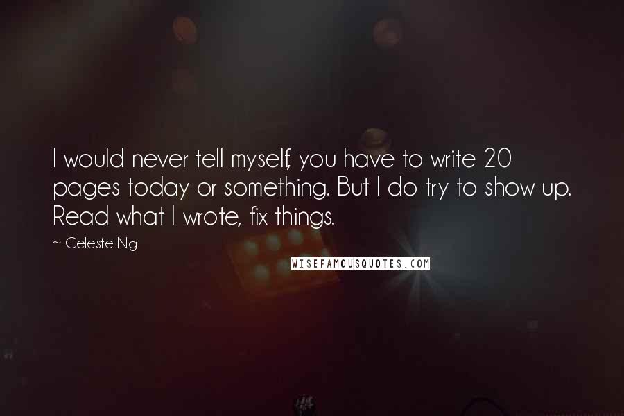 Celeste Ng Quotes: I would never tell myself, you have to write 20 pages today or something. But I do try to show up. Read what I wrote, fix things.