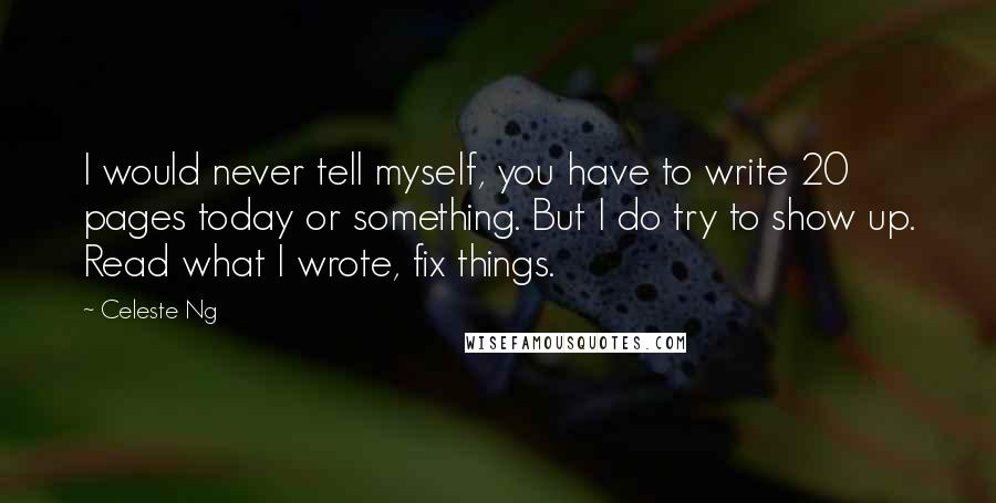 Celeste Ng Quotes: I would never tell myself, you have to write 20 pages today or something. But I do try to show up. Read what I wrote, fix things.