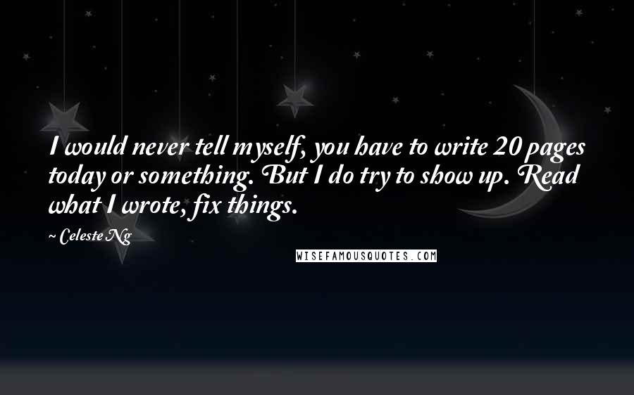 Celeste Ng Quotes: I would never tell myself, you have to write 20 pages today or something. But I do try to show up. Read what I wrote, fix things.