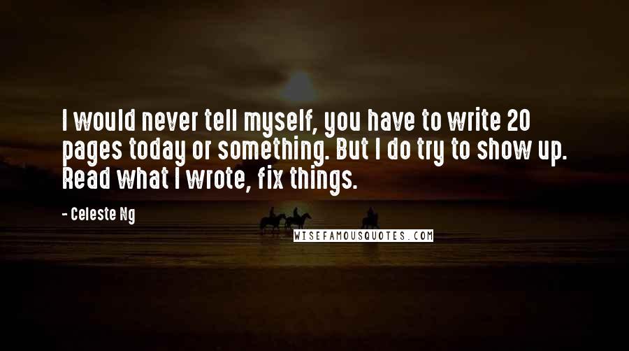 Celeste Ng Quotes: I would never tell myself, you have to write 20 pages today or something. But I do try to show up. Read what I wrote, fix things.