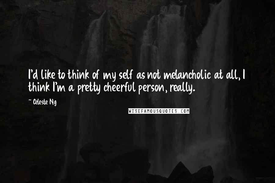 Celeste Ng Quotes: I'd like to think of my self as not melancholic at all, I think I'm a pretty cheerful person, really.