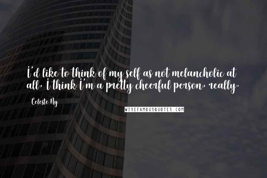 Celeste Ng Quotes: I'd like to think of my self as not melancholic at all, I think I'm a pretty cheerful person, really.