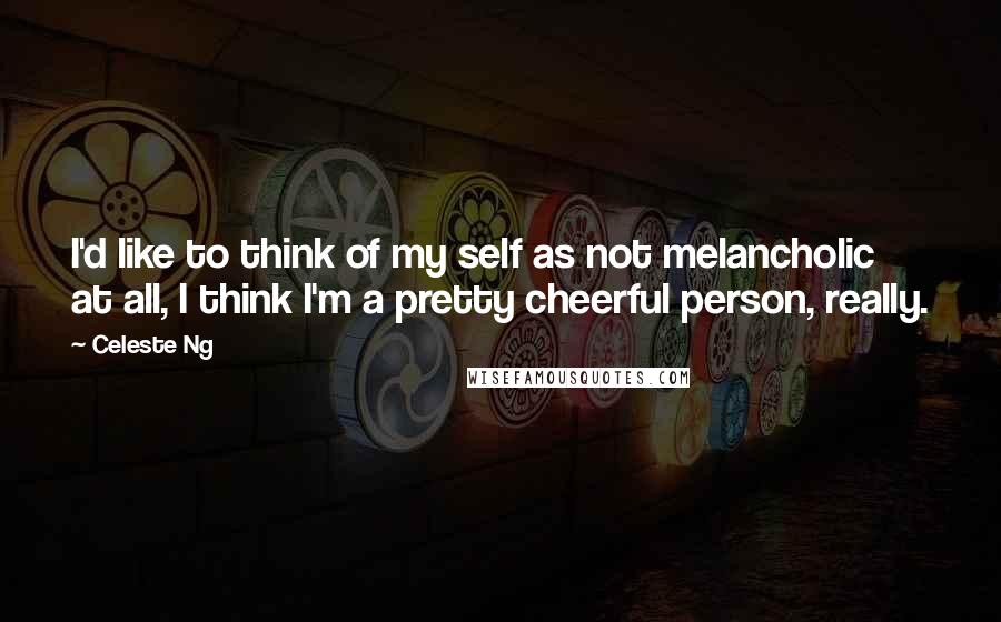 Celeste Ng Quotes: I'd like to think of my self as not melancholic at all, I think I'm a pretty cheerful person, really.