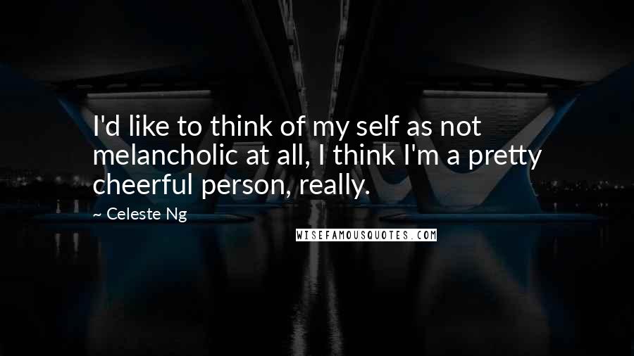 Celeste Ng Quotes: I'd like to think of my self as not melancholic at all, I think I'm a pretty cheerful person, really.