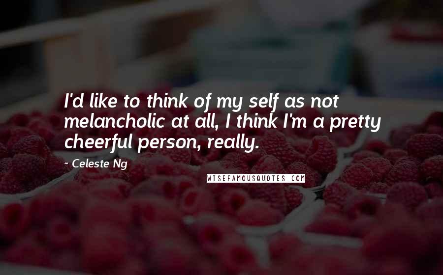 Celeste Ng Quotes: I'd like to think of my self as not melancholic at all, I think I'm a pretty cheerful person, really.