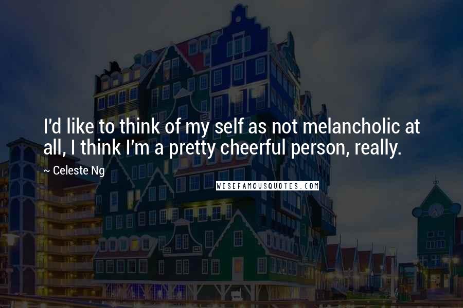 Celeste Ng Quotes: I'd like to think of my self as not melancholic at all, I think I'm a pretty cheerful person, really.