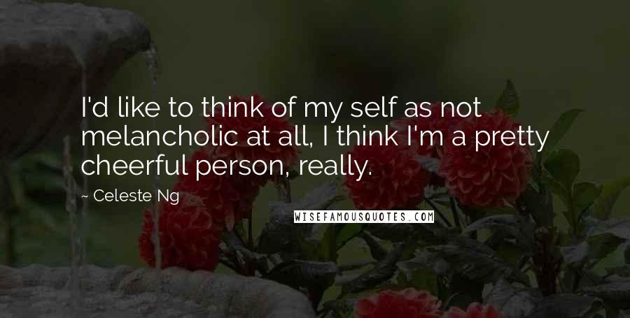 Celeste Ng Quotes: I'd like to think of my self as not melancholic at all, I think I'm a pretty cheerful person, really.