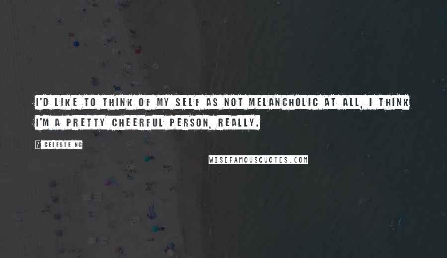 Celeste Ng Quotes: I'd like to think of my self as not melancholic at all, I think I'm a pretty cheerful person, really.