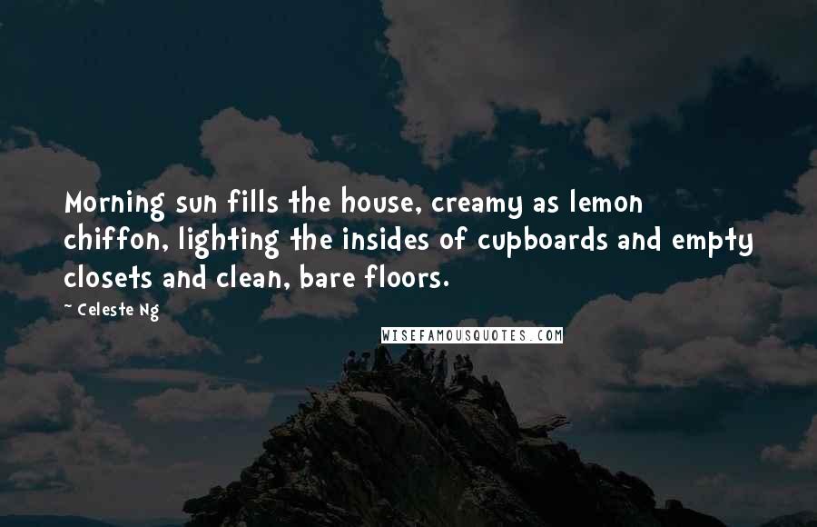 Celeste Ng Quotes: Morning sun fills the house, creamy as lemon chiffon, lighting the insides of cupboards and empty closets and clean, bare floors.