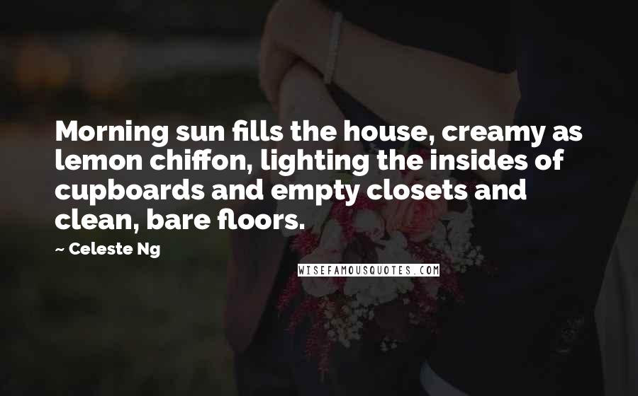 Celeste Ng Quotes: Morning sun fills the house, creamy as lemon chiffon, lighting the insides of cupboards and empty closets and clean, bare floors.