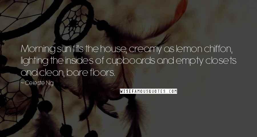 Celeste Ng Quotes: Morning sun fills the house, creamy as lemon chiffon, lighting the insides of cupboards and empty closets and clean, bare floors.