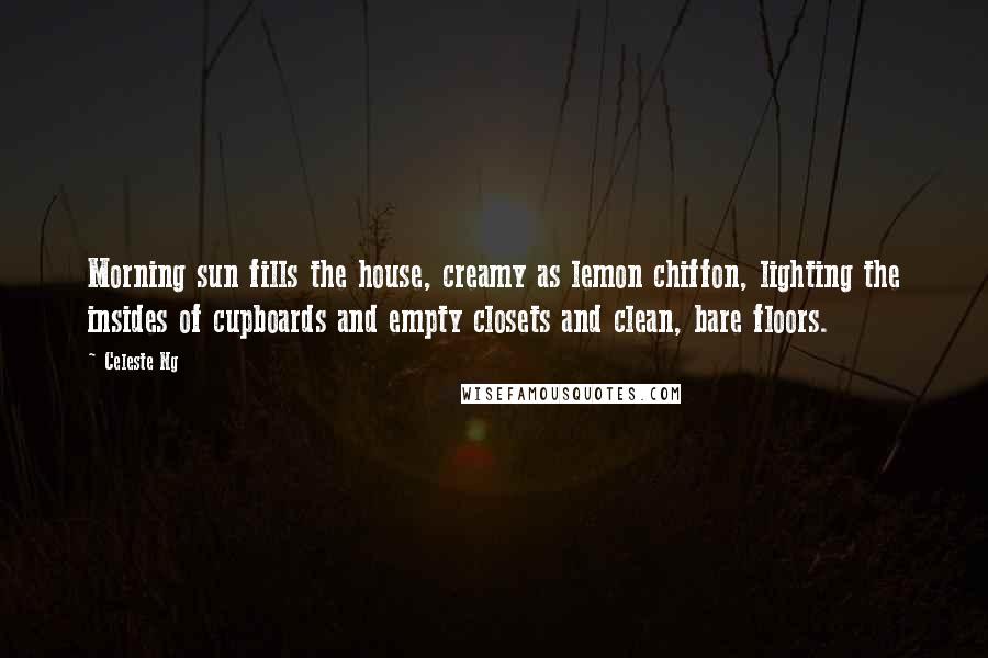 Celeste Ng Quotes: Morning sun fills the house, creamy as lemon chiffon, lighting the insides of cupboards and empty closets and clean, bare floors.