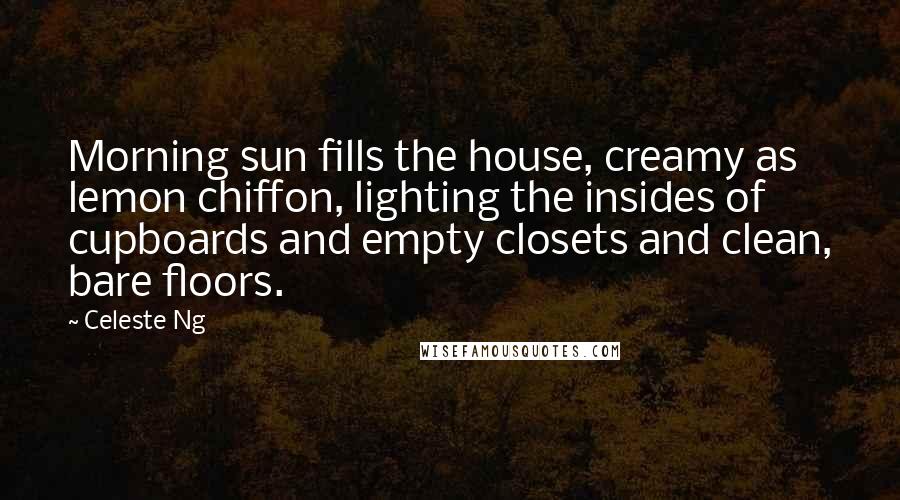 Celeste Ng Quotes: Morning sun fills the house, creamy as lemon chiffon, lighting the insides of cupboards and empty closets and clean, bare floors.