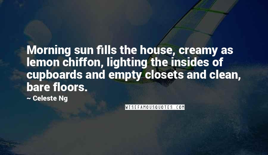 Celeste Ng Quotes: Morning sun fills the house, creamy as lemon chiffon, lighting the insides of cupboards and empty closets and clean, bare floors.