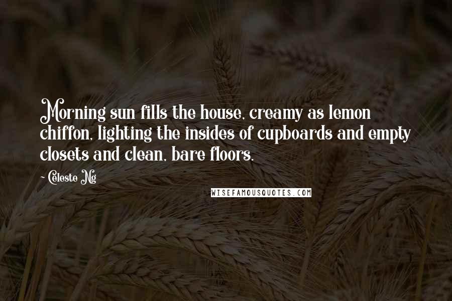 Celeste Ng Quotes: Morning sun fills the house, creamy as lemon chiffon, lighting the insides of cupboards and empty closets and clean, bare floors.