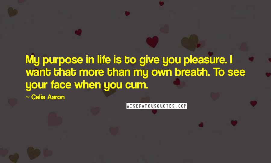 Celia Aaron Quotes: My purpose in life is to give you pleasure. I want that more than my own breath. To see your face when you cum.