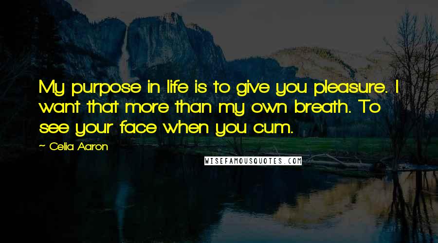 Celia Aaron Quotes: My purpose in life is to give you pleasure. I want that more than my own breath. To see your face when you cum.