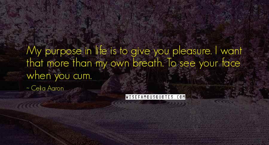 Celia Aaron Quotes: My purpose in life is to give you pleasure. I want that more than my own breath. To see your face when you cum.