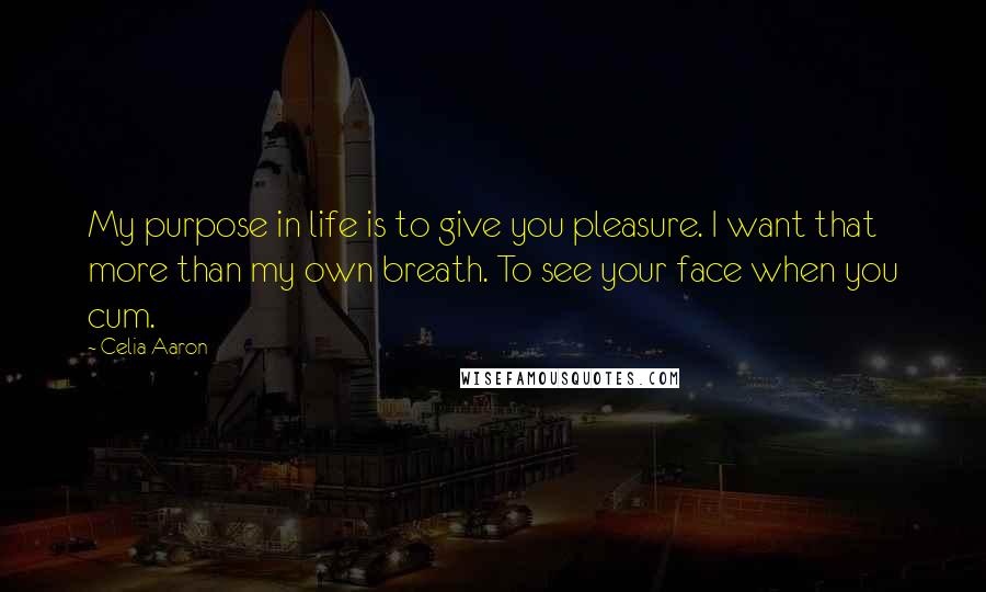 Celia Aaron Quotes: My purpose in life is to give you pleasure. I want that more than my own breath. To see your face when you cum.