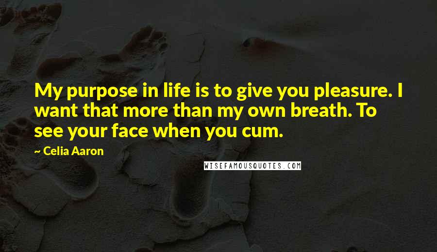 Celia Aaron Quotes: My purpose in life is to give you pleasure. I want that more than my own breath. To see your face when you cum.