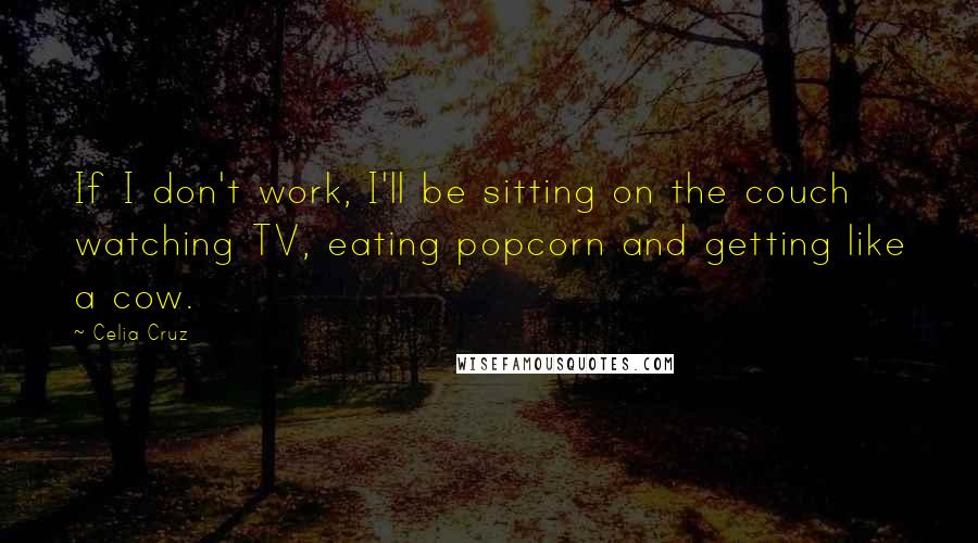 Celia Cruz Quotes: If I don't work, I'll be sitting on the couch watching TV, eating popcorn and getting like a cow.