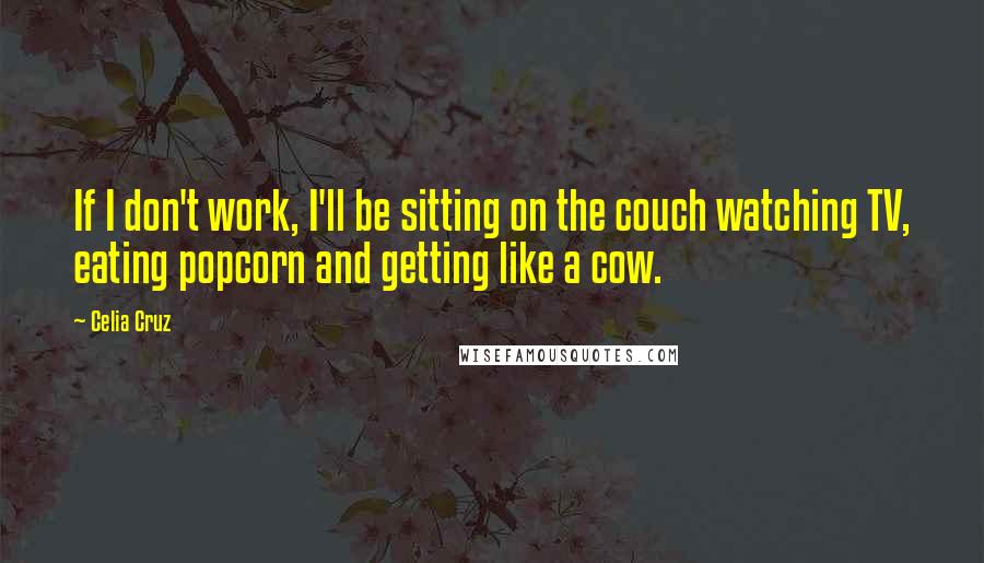 Celia Cruz Quotes: If I don't work, I'll be sitting on the couch watching TV, eating popcorn and getting like a cow.